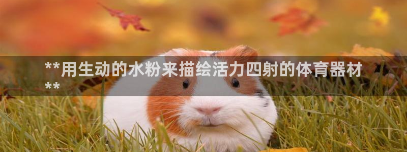 耀世娱乐官网首页登录不了：**用生动的水粉来描绘活力